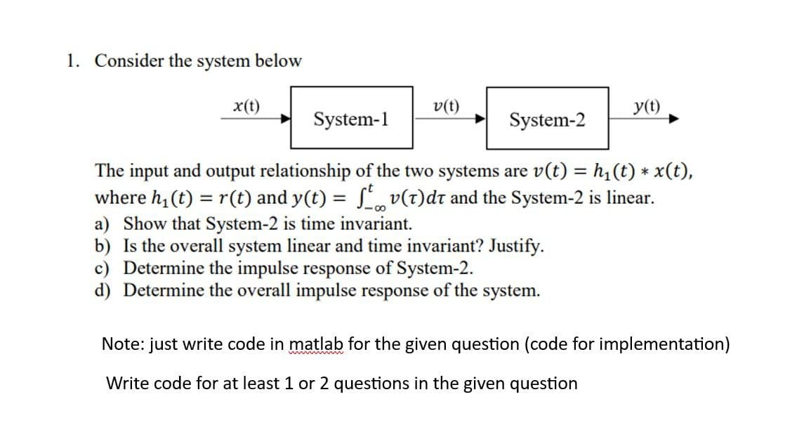 1. Consider the system below
x(t)
System-1
v(t)
y(t)
System-2
The input and output relationship of the two systems are v(t) = h₁ (t) * x(t),
where h₁ (t) = r(t) and y(t) = ſtv(t)dt and the System-2 is linear.
a) Show that System-2 is time invariant.
b) Is the overall system linear and time invariant? Justify.
c) Determine the impulse response of System-2.
d) Determine the overall impulse response of the system.
Note: just write code in matlab for the given question (code for implementation)
Write code for at least 1 or 2 questions in the given question