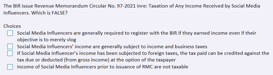 The BIR issue Revenue Memorandum Circular No. 97-2021 inre: Taxation of Any Income Received by Social Media
Influencers. Which is FALSE?
Choices
Social Media Influencers are generally required to register with the BIR if they earned income even if their
objective is to merely vlog
Social Media Influencers' income are generally subject to income and business taxes
If Social Media Influencer's income has been subjected to foreign taxes, the tax paid can be credited against the
tax due or deducted (from gross income) at the option of the taxpayer
Income of Social Media Influencers prior to issuance of RMC are not taxable
