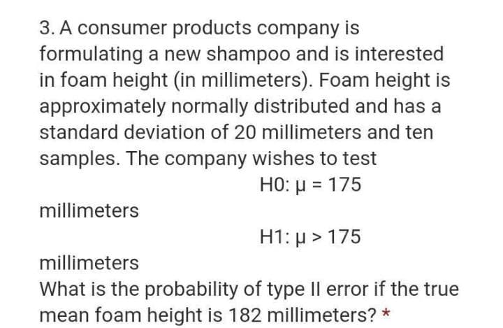 3. A consumer products company is
formulating a new shampoo and is interested
in foam height (in millimeters). Foam height is
approximately normally distributed and has a
standard deviation of 20 millimeters and ten
samples. The company wishes to test
HO: µ = 175
millimeters
H1: µ > 175
millimeters
What is the probability of type Il error if the true
mean foam height is 182 millimeters? *
