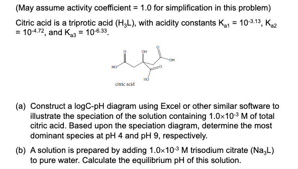 (May assume activity coefficient = 1.0 for simplification in this problem)
Citric acid is a triprotic acid (H3L), with acidity constants K₁1 = 10-3.13, K₁2
= 10-4.72, and Ka3 = 10-6.33
HO
citric acid
OH
OH
(a) Construct a logC-pH diagram using Excel or other similar software to
illustrate the speciation of the solution containing 1.0x10-³ M of total
citric acid. Based upon the speciation diagram, determine the most
dominant species at pH 4 and pH 9, respectively.
(b) A solution is prepared by adding 1.0x10-3 M trisodium citrate (Na3L)
to pure water. Calculate the equilibrium pH of this solution.