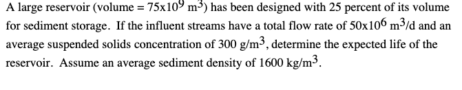 A large reservoir (volume = 75x109 m³) has been designed with 25 percent of its volume
for sediment storage. If the influent streams have a total flow rate of 50x106 m³/d and an
average suspended solids concentration of 300 g/m³, determine the expected life of the
reservoir. Assume an average sediment density of 1600 kg/m³.