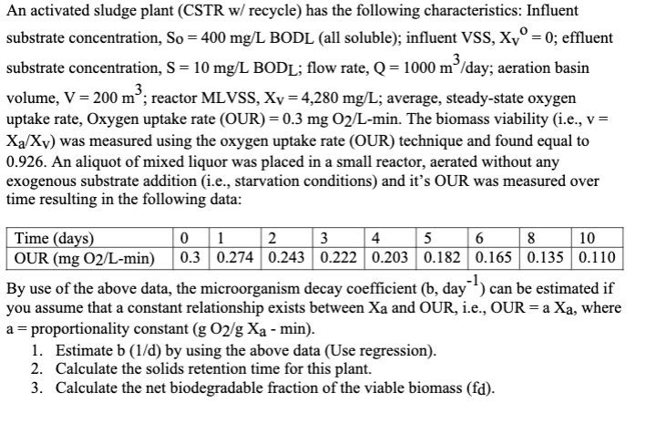 An activated sludge plant (CSTR w/ recycle) has the following characteristics: Influent
substrate concentration, So = 400 mg/L BODL (all soluble); influent VSS, Xyº = 0; effluent
3
substrate concentration, S = 10 mg/L BODL; flow rate, Q = 1000 m³/day; aeration basin
3
volume, V = 200 m³; reactor MLVSS, Xv = 4,280 mg/L; average, steady-state oxygen
uptake rate, Oxygen uptake rate (OUR) = 0.3 mg 02/L-min. The biomass viability (i.e., v =
Xa/Xv) was measured using the oxygen uptake rate (OUR) technique and found equal to
0.926. An aliquot of mixed liquor was placed in a small reactor, aerated without any
exogenous substrate addition (i.e., starvation conditions) and it's OUR was measured over
time resulting in the following data:
0 1
2
3
4
5
Time (days)
OUR (mg 02/L-min) 0.3 0.274 0.243| 0.222 0.203 0.182
6
8
10
0.165 0.135 0.110
By use of the above data, the microorganism decay coefficient (b, day can be estimated if
you assume that a constant relationship exists between Xa and OUR, i.e., OUR = a Xa, where
a = proportionality constant (g O2/g Xa - min).
1. Estimate b (1/d) by using the above data (Use regression).
2. Calculate the solids retention time for this plant.
3. Calculate the net biodegradable fraction of the viable biomass (fd).
