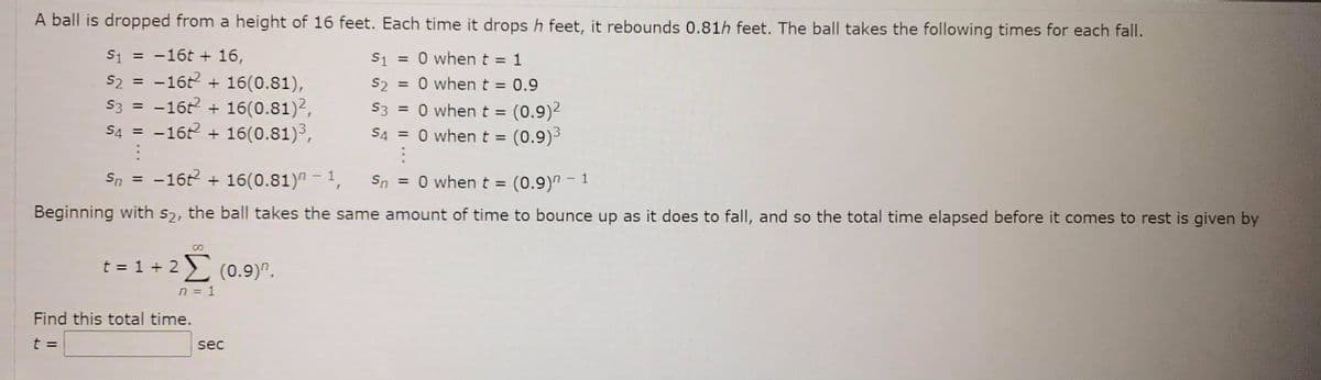 A ball is dropped from a height of 16 feet. Each time it drops h feet, it rebounds 0.81h feet. The ball takes the following times for each fall.
S1 = 0 when t = 1
= 0 when t = 0.9
S1 = -16t + 16,
s2 = -16t + 16(0.81),
S3 = -16t + 16(0.81)2,
S4 = -16 + 16(0.81)³,
S2
= 0 when t = (0.9)2
S4 = 0 whent = (0.9)3
S3
%3D
Sn = -162 + 16(0.81)" - 1,
= 0 when t = (0.9)" - 1
Sn
Beginning with s2, the ball takes the same amount of time to bounce up as it does to fall, and so the total time elapsed before it comes to rest is given by
t = 1 + 2 ) (0.9)".
n = 1
Find this total time.
t =
sec
