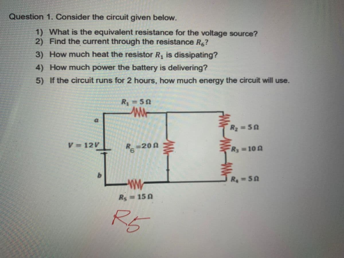 Question 1. Consider the circuit given below.
1) What is the equivalent resistance for the voltage source?
2) Find the current through the resistance R.?
3) How much heat the resistor R, is dissipating?
4) How much power the battery is delivering?
5) If the circuit runs for 2 hours, how much energy the circuit will use.
R350
W
R2 50
V 12V
R =20 n
9.
Ry 10 n
R-50
Rs 15 0
R5

