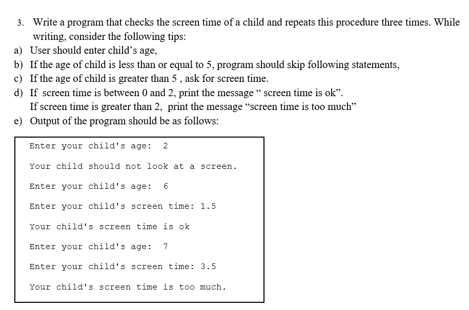 3. Write a program that checks the screen time of a child and repeats this procedure three times. While
writing, consider the following tips:
a) User should enter child's age,
b) If the age of child is less than or equal to 5, program should skip following statements,
c) If the age of child is greater than 5 , ask for screen time.
d) If screen time is between 0 and 2, print the message “ screen time is ok".
If screen time is greater than 2, print the message "screen time is too much"
e) Output of the program should be as follows:
Enter your child's age:
2
Your child should not look at a screen.
Enter your child's age:
6
Enter your child's screen time: 1.5
Your child's screen time is ok
Enter your child's age:
7
Enter your child's screen time: 3.5
Your child's screen time is too much.
