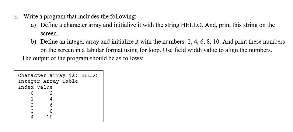 5. Write a program that includes the following:
a) Define a character array and initialize it with the string HELLO. And, print this string on the
screen.
b) Define an integer array and initialize it with the numbers: 2, 4, 6, 8, 10. And print these umbers
on the screen in a tabular format using for loop. Use field width value to align the numbers.
The output of the program should be as follows:
Character array is: HELLO
Integer Array Table
Index Value
2
4
3
8
4
10
