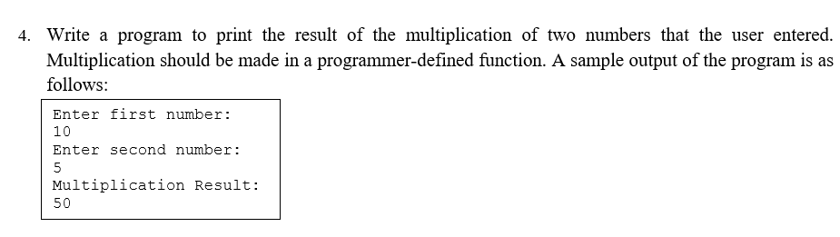 4. Write a program to print the result of the multiplication of two numbers that the user entered.
Multiplication should be made in a programmer-defined function. A sample output of the program is as
follows:
Enter first number:
10
Enter second number:
5
Multiplication Result:
50
