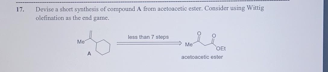 17.
Devise a short synthesis of compound A from acetoacetic ester. Consider using Wittig
olefination as the end game.
Me
A
less than 7 steps
Me
OEt
acetoacetic ester