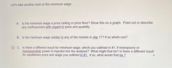 Let's take another look at the minimum wage.
A. Is the minimum wage a price ceiling or price floor? Show this on a graph. Point out or describe
any inefficiencies with regard to price and quantity.
B. Is the minimum wage similar to any of the models in chp 17? If so which one?
C. Is there a different result for minimum wage, which you outlined in #1, if monopsony or
monopsonistic power is injected into the analysis? What might that be? Is there a different result
for equilibrium price and wage you outlined in #1. If so, what would that be?