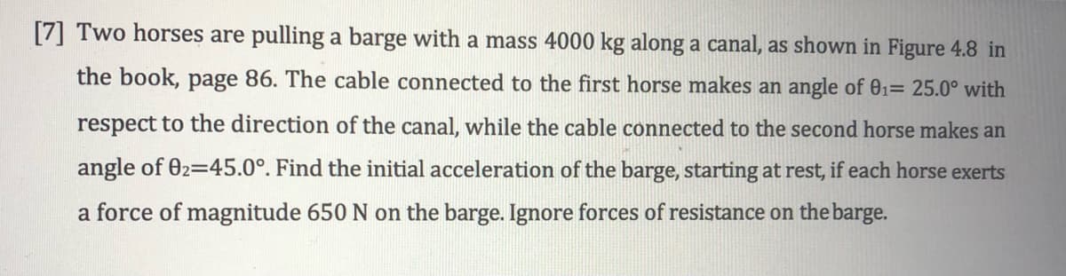 [7] Two horses are pulling a barge with a mass 4000 kg along a canal, as shown in Figure 4.8 in
the book, page 86. The cable connected to the first horse makes an angle of 01= 25.0° with
respect to the direction of the canal, while the cable connected to the second horse makes an
angle of 02=45.0°. Find the initial acceleration of the barge, starting at rest, if each horse exerts
a force of magnitude 650 N on the barge. Ignore forces of resistance on the barge.

