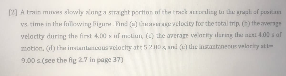 [2] A train moves slowly along a straight portion of the track according to the graph of position
vs. time in the following Figure. Find (a) the average velocity for the total trip, (b) the average
velocity during the first 4.00 s of motion, (c) the average velocity during the next 4.00 s of
motion, (d) the instantaneous velocity at t 5 2.00 s, and (e) the instantaneous velocity att=
9.00 s.(see the fig 2.7 in page 37)
