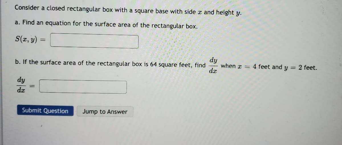 Consider a closed rectangular box with a square base with side x and height y.
a. Find an equation for the surface area of the rectangular box.
S(r, y) =
%3D
dy
when x = 4 feet and y = 2 feet.
dæ
b. If the surface area of the rectangular box is 64 square feet, find
dy
dx
Submit Question
Jump to Answer
