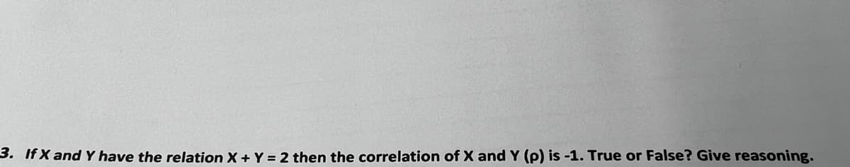 3. If X and Y have the relation X + Y = 2 then the correlation of X and Y (p) is -1. True or False? Give reasoning.