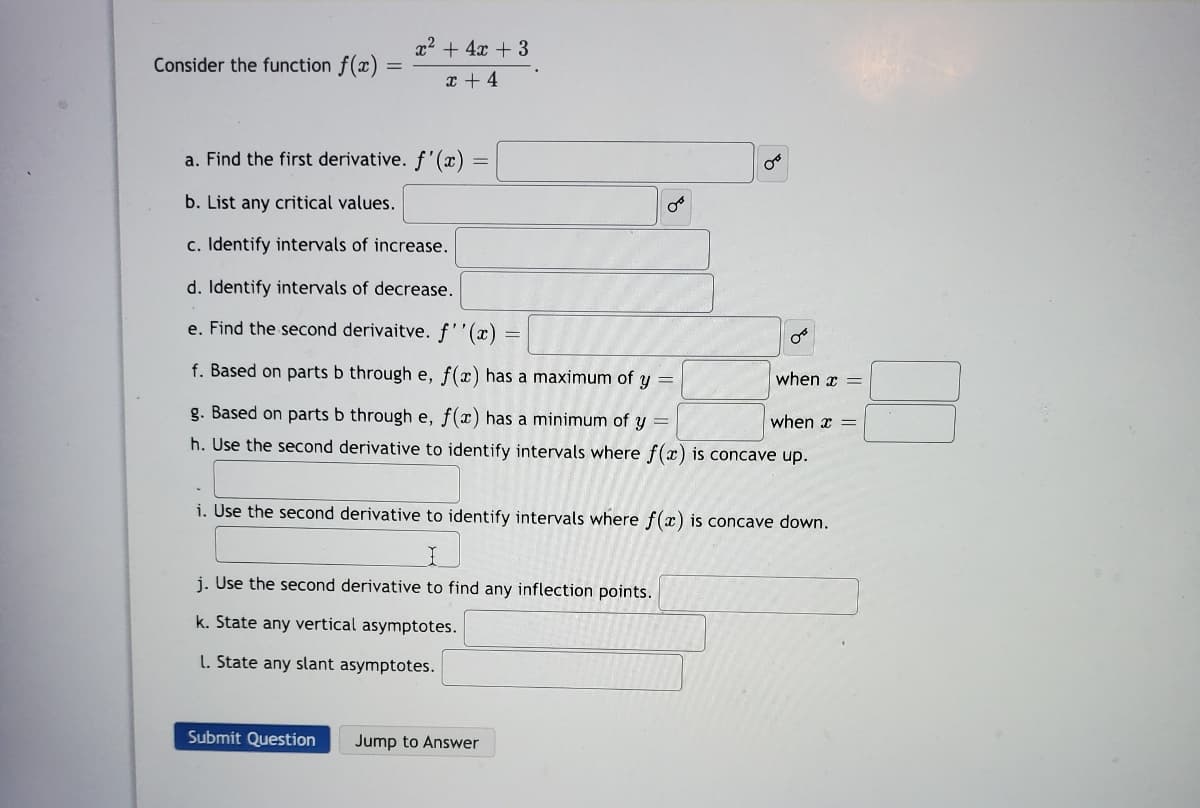 x2 + 4x + 3
Consider the function f(x)
x + 4
a. Find the first derivative. f'(x) =
b. List any critical values.
c. Identify intervals of increase.
d. Identify intervals of decrease.
e. Find the second derivaitve. f''(x)
f. Based on parts b through e, f(x) has a maximum of y =
when x =
g. Based on parts b through e, f(x) has a minimum of y =
when x =
h. Use the second derivative to identify intervals where f(x) is concave up.
i. Use the second derivative to identify intervals where f(x) is concave down.
j. Use the second derivative to find any inflection points.
k. State any vertical asymptotes.
L. State any slant asymptotes.
Submit Question
Jump to Answer
