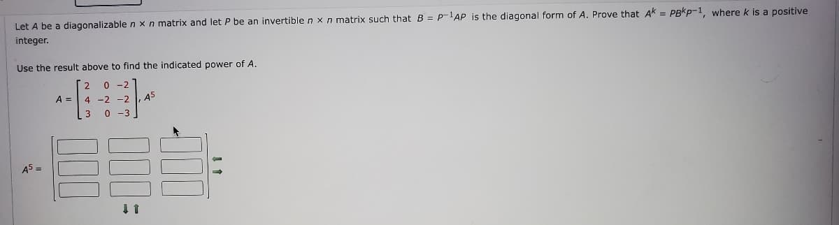 Let A be a diagonalizable n x n matrix and let P be an invertible n x n matrix such that B = P-¹AP is the diagonal form of A. Prove that AK = PBKP-1, where k is a positive
integer.
Use the result above to find the indicated power of A.
2 0-2
4 -2 -2, A5
3 0
A5 =
A =
000
↓ 1