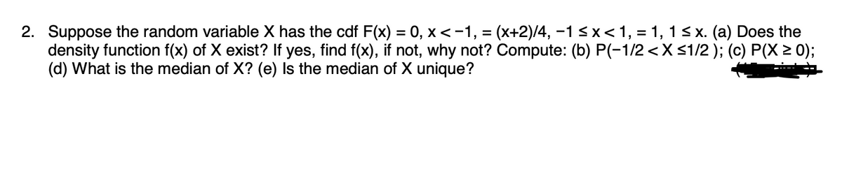 2. Suppose the random variable X has the cdf F(x) = 0, x < −1, = (x+2)/4, −1 ≤ x < 1, = 1, 1 ≤ x. (a) Does the
density function f(x) of X exist? If yes, find f(x), if not, why not? Compute: (b) P(-1/2 < X ≤1/2 ); (c) P(X ≥ 0);
(d) What is the median of X? (e) Is the median of X unique?