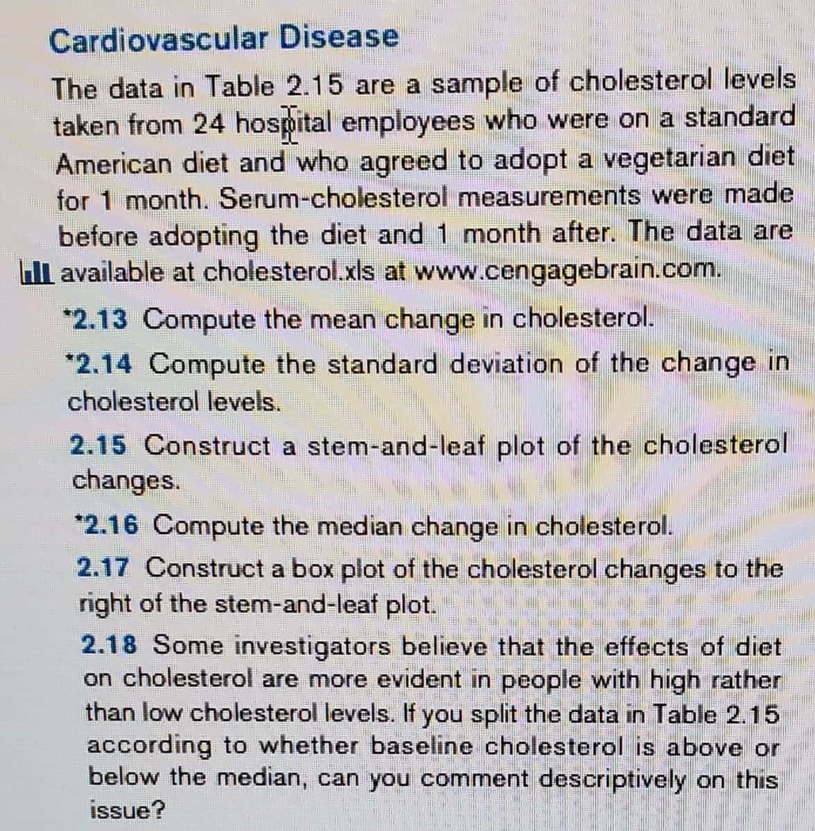 Cardiovascular Disease
The data in Table 2.15 are a sample of cholesterol levels.
taken from 24 hospital employees who were on a standard
American diet and who agreed to adopt a vegetarian diet
for 1 month. Serum-cholesterol measurements were made
before adopting the diet and 1 month after. The data are
Il available at cholesterol.xls at www.cengagebrain.com.
*2.13 Compute the mean change in cholesterol.
*2.14 Compute the standard deviation of the change in
cholesterol levels.
2.15 Construct a stem-and-leaf plot of the cholesterol
changes.
*2.16 Compute the median change in cholesterol.
2.17 Construct a box plot of the cholesterol changes to the
right of the stem-and-leaf plot.
2.18 Some investigators believe that the effects of diet
on cholesterol are more evident in people with high rather
than low cholesterol levels. If you split the data in Table 2.15
according to whether baseline cholesterol is above or
below the median, can you comment descriptively on this
issue?