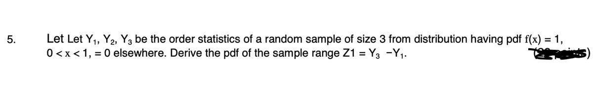 5.
Let Let Y₁, Y2, Y3 be the order statistics of a random sample of size 3 from distribution having pdf f(x) = 1,
0 < x < 1, = 0 elsewhere. Derive the pdf of the sample range Z1 = Y3 -Y₁.