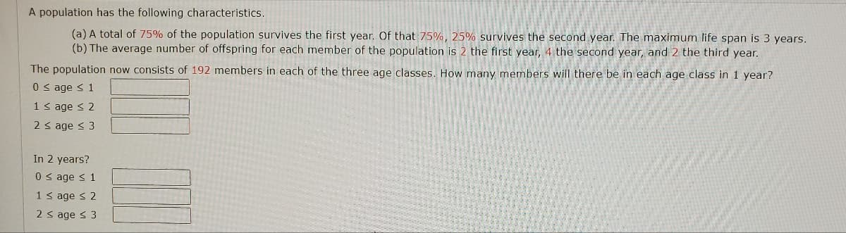 A population has the following characteristics.
(a) A total of 75% of the population survives the first year. Of that 75%, 25% survives the second year. The maximum life span is 3 years.
(b) The average number of offspring for each member of the population is 2 the first year, 4 the second year, and 2 the third year.
The population now consists of 192 members in each of the three age classes. How many members will there be in each age class in 1 year?
0 ≤ age ≤ 1
1 ≤ age ≤ 2
2 ≤ age ≤ 3
In 2 years?
0 ≤ age ≤ 1
1 ≤ age ≤ 2
2 ≤ age ≤ 3