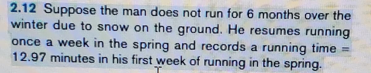 2.12 Suppose the man does not run for 6 months over the
winter due to snow on the ground. He resumes running
once a week in the spring and records a running time =
12.97 minutes in his first week of running in the spring.