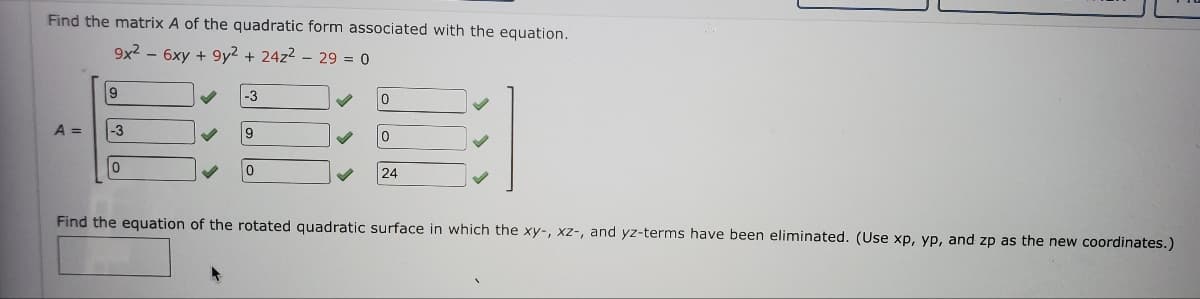 Find the matrix A of the quadratic form associated with the equation.
9x2 - 6xy +9y² + 24z² - 29 = 0
9
A = -3
0
✓
-3
9
0
0
0
24
Find the equation of the rotated quadratic surface in which the xy-, xz-, and yz-terms have been eliminated. (Use xp, yp, and zp as the new coordinates.)