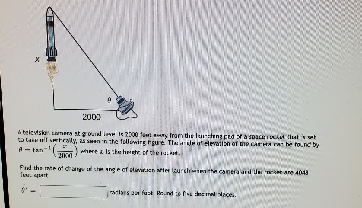 2000
A television camera at ground level is 2000 feet away from the launching pad of a space rocket that is set
to take off vertically, as seen in the following figure. The angle of elevation of the camera can be found by
0 = tan
where x is the height of the rocket.
2000
Find the rate of change of the angle of elevation after launch when the camera and the rocket are 4048
feet apart.
radians per foot. Round to five decimal places.
