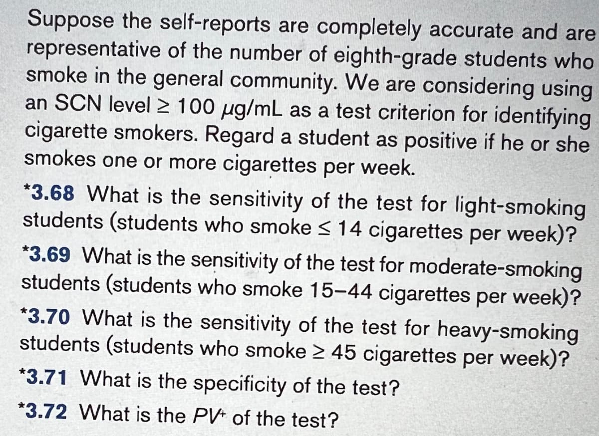Suppose the self-reports are completely accurate and are
representative of the number of eighth-grade students who
smoke in the general community. We are considering using
an SCN level 2 100 µg/mL as a test criterion for identifying
cigarette smokers. Regard a student as positive if he or she
smokes one or more cigarettes per week.
*3.68 What is the sensitivity of the test for light-smoking
students (students who smoke ≤ 14 cigarettes per week)?
*3.69 What is the sensitivity of the test for moderate-smoking
students (students who smoke 15-44 cigarettes per week)?
*3.70 What is the sensitivity of the test for heavy-smoking
students (students who smoke ≥ 45 cigarettes per week)?
*3.71 What is the specificity of the test?
*3.72 What is the PV of the test?