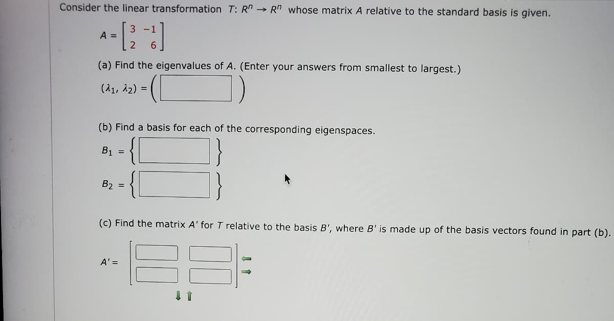Consider the linear transformation T: R→ Rn whose matrix A relative to the standard basis is given.
A-[2-13]
=
(a) Find the eigenvalues of A. (Enter your answers from smallest to largest.)
(λ1, 1₂) =
])
(b) Find a basis for each of the corresponding eigenspaces.
B1 =
B₂ =
(c) Find the matrix A' for T relative to the basis B', where B' is made up of the basis vectors found in part (b).
A' =