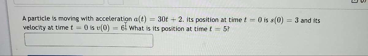 A particle is moving with acceleration a(t) = 30t + 2. its position at time t =
velocity at time t = 0 is v(0) = 6! What is its position at time t = 5?
O is s(0)
3 and its
