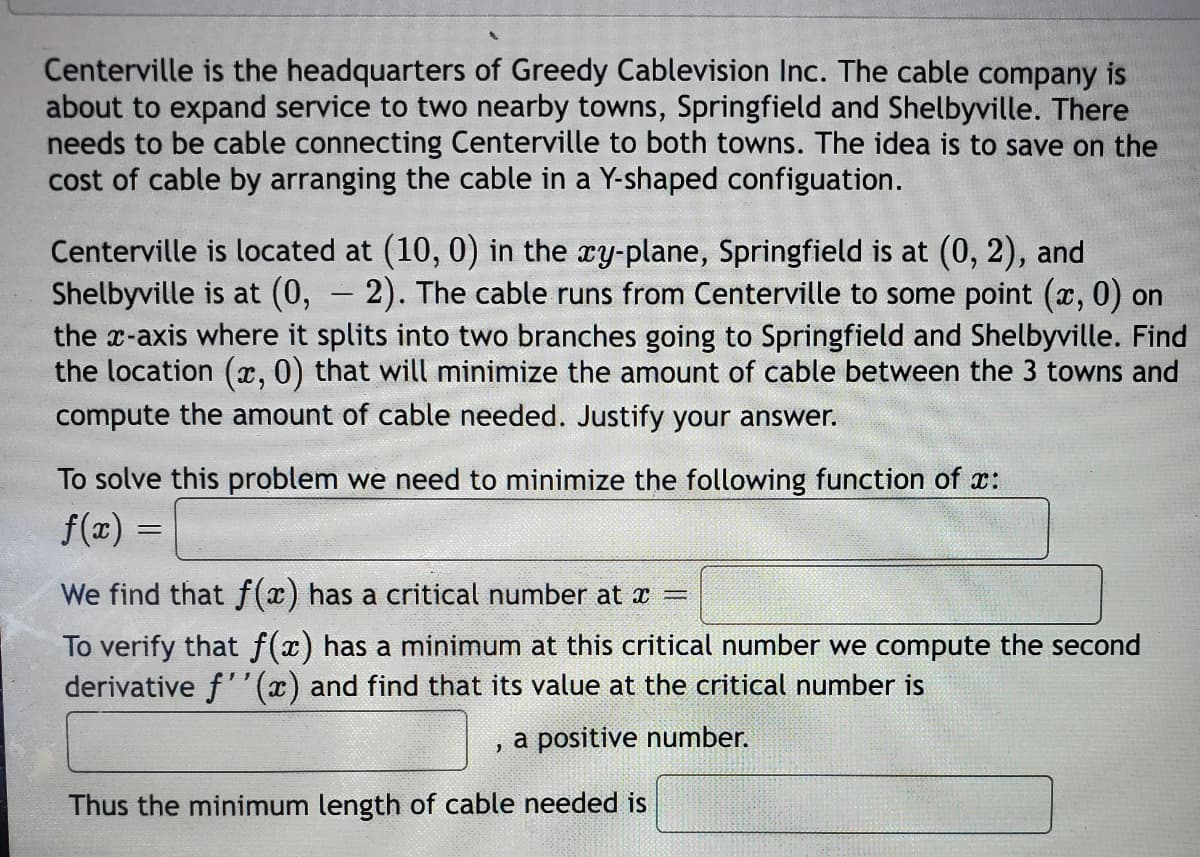 Centerville is the headquarters of Greedy Cablevision Inc. The cable company is
about to expand service to two nearby towns, Springfield and Shelbyville. There
needs to be cable connecting Centerville to both towns. The idea is to save on the
cost of cable by arranging the cable in a Y-shaped configuation.
Centerville is located at (10, 0) in the ry-plane, Springfield is at (0, 2), and
Shelbyville is at (0, - 2). The cable runs from Centerville to some point (x, 0) on
the x-axis where it splits into two branches going to Springfield and Shelbyville. Find
the location (x, 0) that will minimize the amount of cable between the 3 towns and
compute the amount of cable needed. Justify your answer.
To solve this problem we need to minimize the following function of x:
f(x) =
We find that f(x) has a critical number at x
To verify that f(x) has a minimum at this critical number we compute the second
derivative f''(x) and find that its value at the critical number is
, a positive number.
Thus the minimum length of cable needed is
