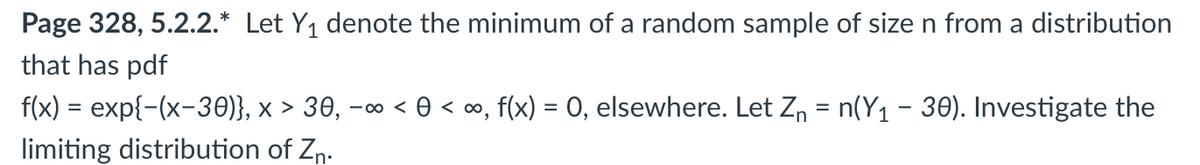 Page 328, 5.2.2.* Let Y₁ denote the minimum of a random sample of size n from a distribution
that has pdf
f(x) = exp{-(x-30)}, × > 30, -∞ << ∞, , f(x) = 0, elsewhere. Let Z₁ = n(Y₁ – 30). Investigate the
limiting distribution of Zn.
