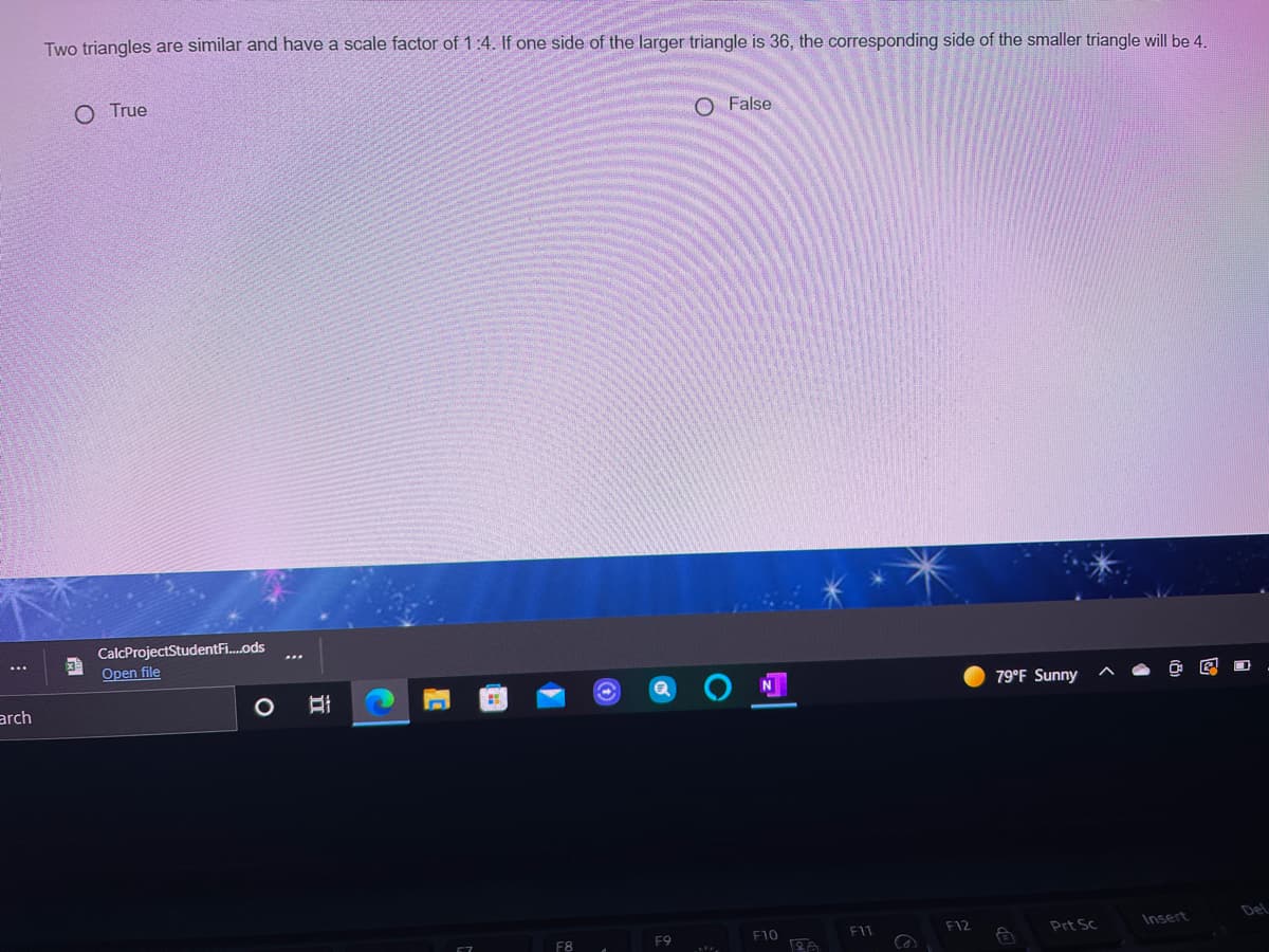 Two triangles are similar and have a scale factor of 1:4. If one side of the larger triangle is 36, the corresponding side of the smaller triangle will be 4.
O True
O False
CalcProjectStudentFi.ods
Open file
...
...
arch
79°F Sunny
F9
F10
F12
Insert
Del
F8
Prt Sc
