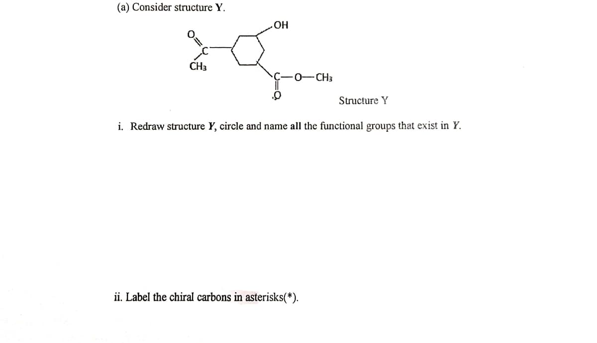 (a) Consider structure Y.
OH
CH3
C-0-CH3
Structure Y
i. Redraw structure Y, circle and name all the functional groups that exist in Y.
ii. Label the chiral carbons in asterisks(*).
