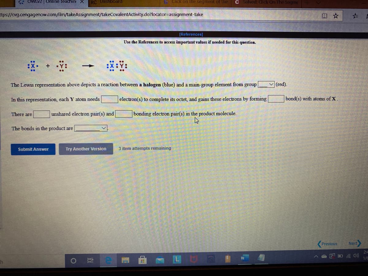 * OWLV2| Online teachin X
RC Dashboard
Click on the seginent of the
C Solved: Click On The Segme
ttps://cvg.cengagenow.com/ilm/takeAssignment/takeCovalentActivity.do?locator=assignment-take
[References]
Use the References to access important values if needed for this question.
The Lewis representation above depicts a reaction between a halogen (blue) and a main-group element from group
v (red).
In this representation, each Y atom needs
electron(s) to complete its octet, and gains these electrons by forming
bond(s) with atoms of X.
There are
unshared electron pair(s) and
bonding electron pair(s) in the product molecule.
The bonds in the product are
Submit Answer
Try Another Version
3 item attempts remaining
Previous
Next
2:4
1/E
近
