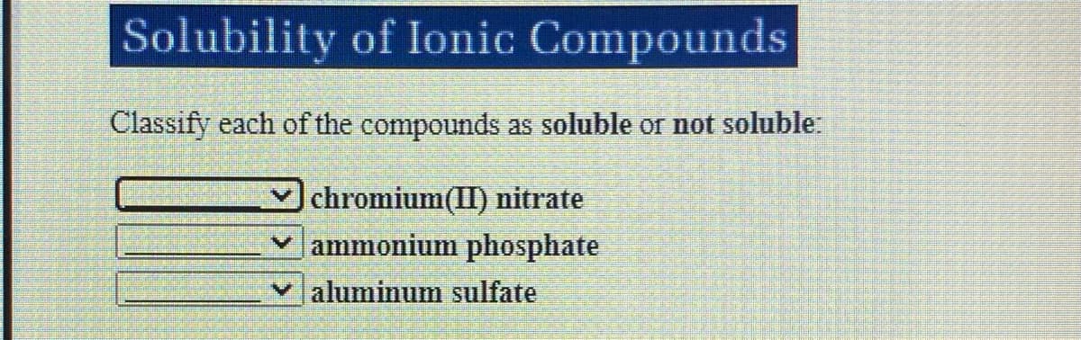 Solubility of Ionic Compounds
Classify each of the compounds as soluble or not soluble
chromium(II) nitrate
ammonium phosphate
aluminum sulfate

