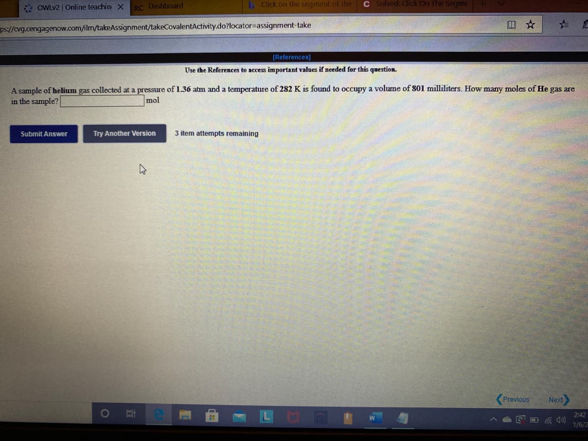 * OWLV2 | Online teachini X
RC Dashboard
Click on the segment of the
C Solved: Click On The Segrme
ps://cvg.cengagenow.com/ilm/takeAssignment/takeCovalentActivity.do?locator=Dassignment-take
回 ☆
[References]
Use the References to access important values if needed for this qumestion.
A sample of helium gas collected at a pressure of 1.36 atm and a temperature of 282 K is found to occupy a volume of 801 milliliters. How many moles of He gas are
in the sample?
mol
Submit Answer
Try Another Version
3 item attempts remaining
Previous
Next
2:42
口
1/6/2
近
