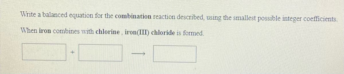 Write a balanced equation for the combination reaction described, using the smallest possible integer coefficients.
When iron combines with chlorine, iron(III) chloride is formed.

