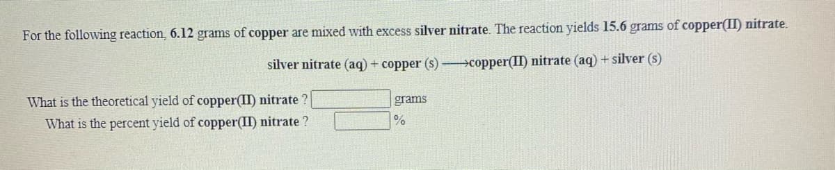 For the following reaction, 6.12 grams of copper are mixed with excess silver nitrate. The reaction yields 15.6 grams of copper(II) nitrate.
silver nitrate (aq) + copper (s) copper(II) nitrate (aq) + silver (s)
What is the theoretical yield of copper(II) nitrate ?
grams
What is the percent yield of copper(II) nitrate ?
