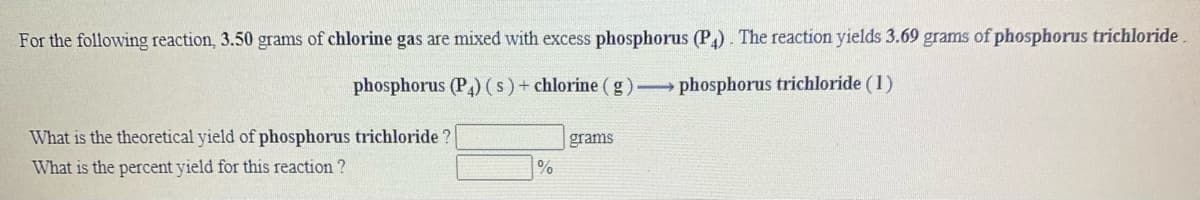 For the following reaction, 3.50 grams of chlorine gas are mixed with excess phosphorus (P). The reaction yields 3.69 grams of phosphorus trichloride
phosphorus (P) (s)+ chlorine (g) phosphorus trichloride (1)
What is the theoretical yield of phosphorus trichloride ?
grams
What is the percent yield for this reaction ?
