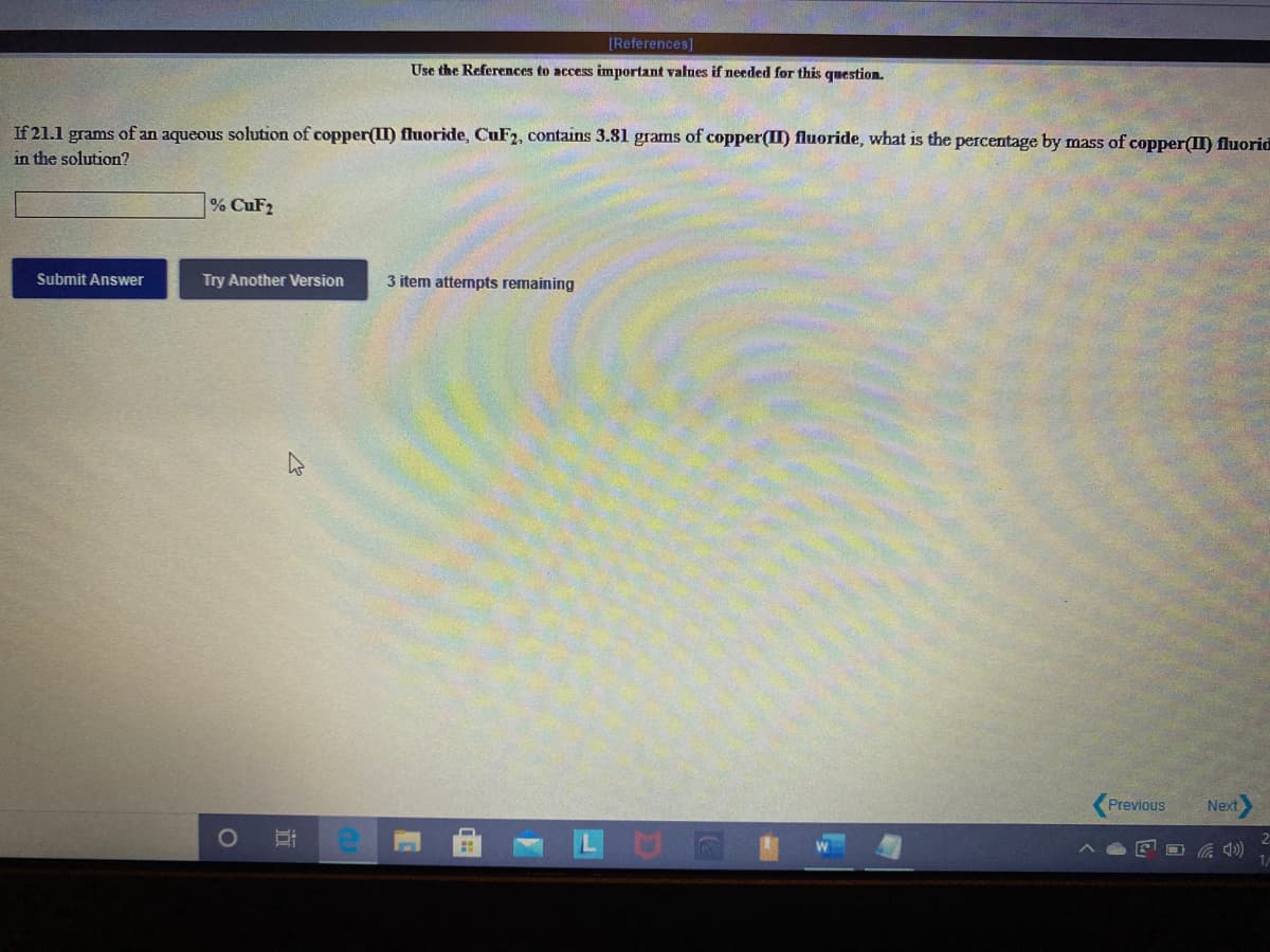 [References]
Use the References to access important values if needed for this question.
If 21.1 grams of an aqueous solution of copper(II) fluoride, CUF2, contains 3.81 grams of copper(II) fluoride, what is the percentage by mass of copper() fluorid
in the solution?
% CuF2
Submit Answer
Try Another Version
3 item attempts remaining
Previous
Next
口
