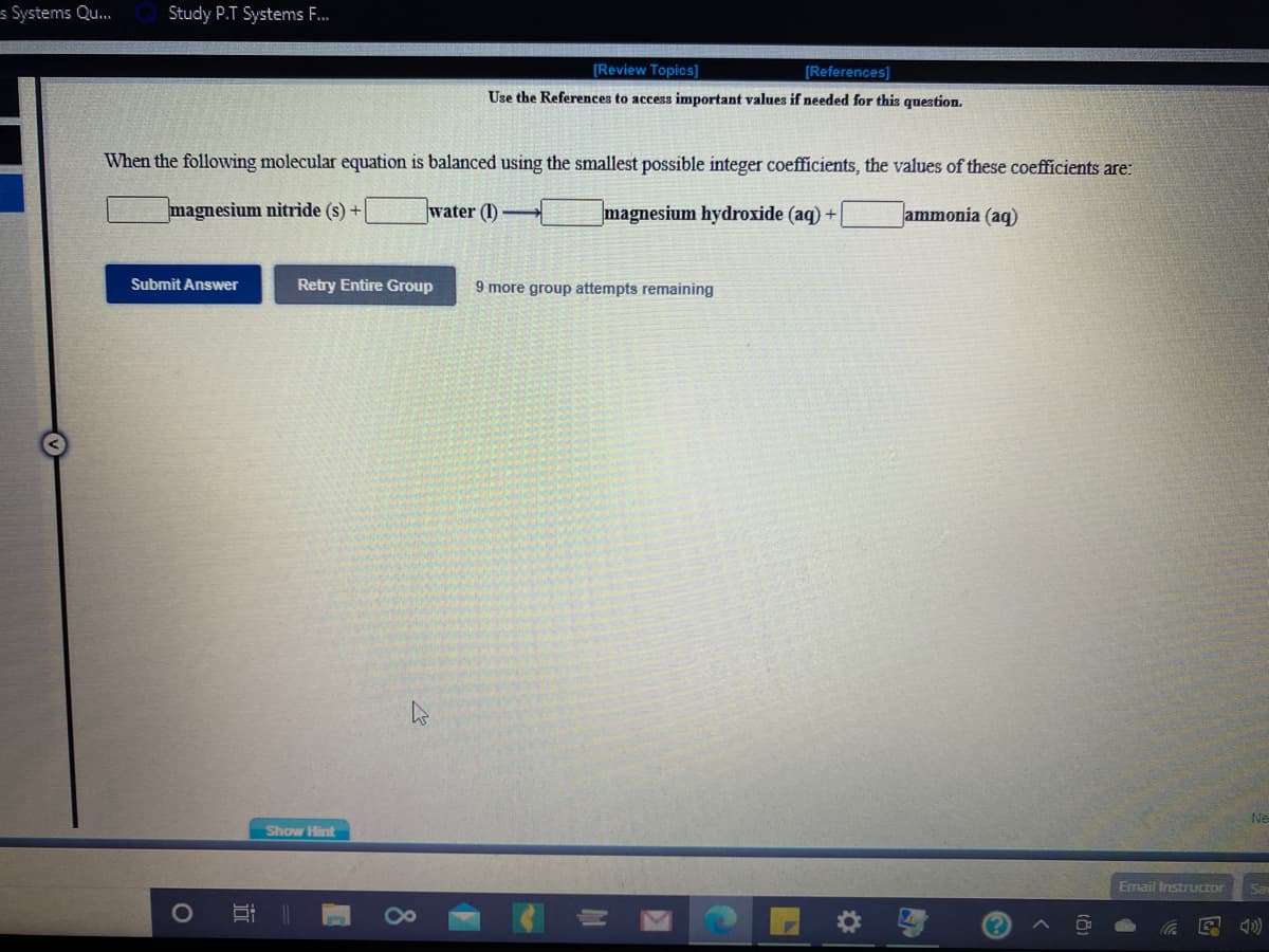 s Systems Qu.
Study P.T Systems F.
[Review Topics]
[References)]
Use the References to access important values if needed for this question.
When the following molecular equation is balanced using the smallest possible integer coefficiets, the values of these coefficients are:
magnesium nitride (s) +
water (I)
magnesium hydroxide (aq) +
ammonia (aq)
Submit Answer
Retry Entire Group
9 more group attempts remaining
Ne
Show Hint
Email Instructor
Sa
