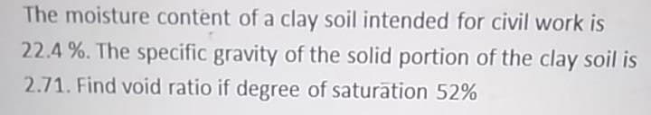 The moisture content of a clay soil intended for civil work is
22.4 %. The specific gravity of the solid portion of the clay soil is
2.71. Find void ratio if degree of saturation 52%
