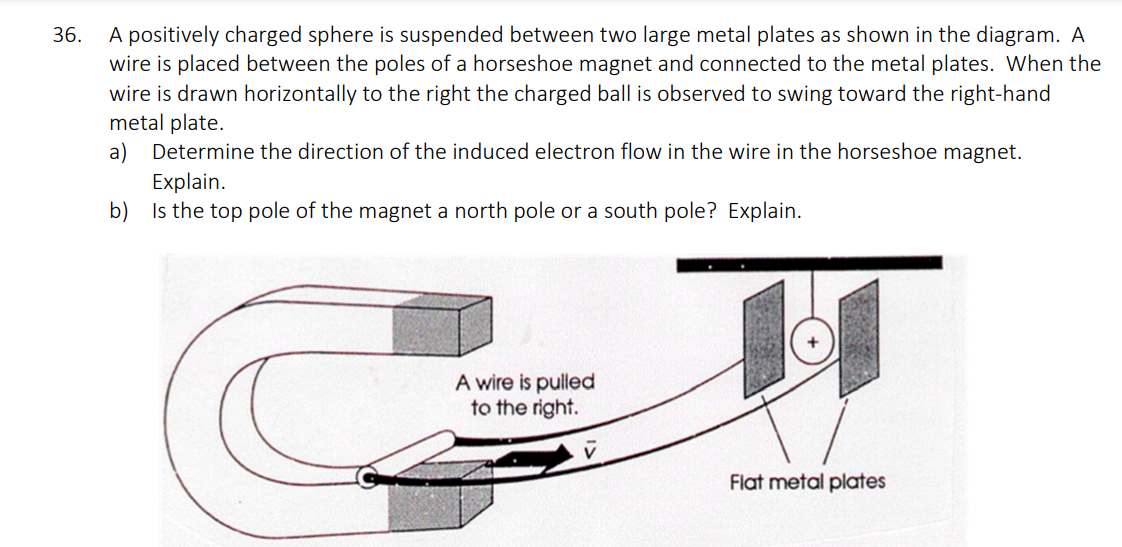 36.
A positively charged sphere is suspended between two large metal plates as shown in the diagram. A
wire is placed between the poles of a horseshoe magnet and connected to the metal plates. When the
wire is drawn horizontally to the right the charged ball is observed to swing toward the right-hand
metal plate.
a)
Determine the direction of the induced electron flow in the wire in the horseshoe magnet.
Explain.
b) Is the top pole of the magnet a north pole or a south pole? Explain.
A wire is pulled
to the right.
Flat metal plates