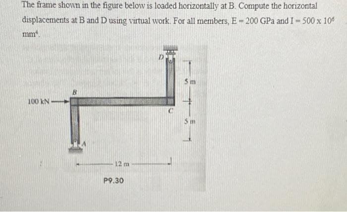 The frame shown in the figure below is loaded horizontally at B. Compute the horizontal
displacements at B and D using virtual work. For all members, E = 200 GPa and I = 500 x 106
mm.
5 m
B.
100 kN
5 m
12 m
P9.30
