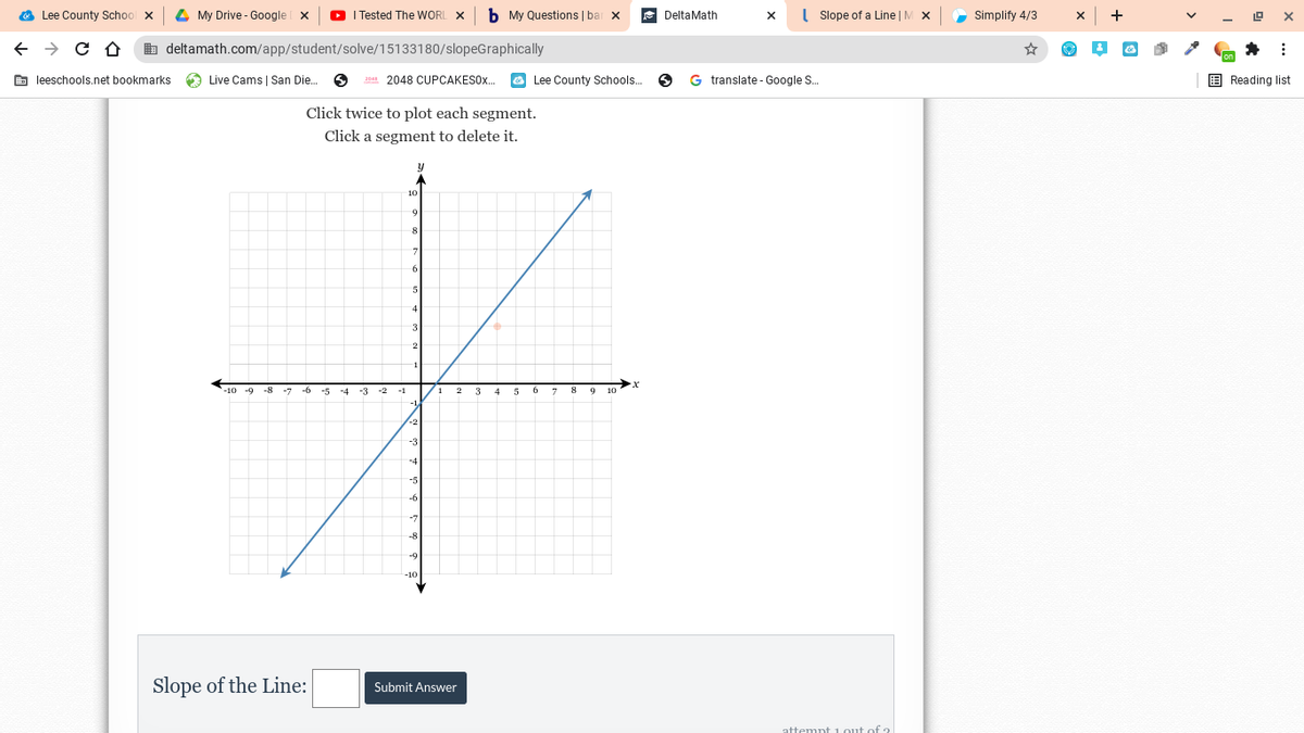 O Lee County School x
4 My Drive - Google
O I Tested The WORL X
b My Questions | bar
DeltaMath
( Slope of a Line | M X
Simplify 4/3
b deltamath.com/app/student/solve/15133180/slopeGraphically
☆
E leeschools.net bookmarks
O Live Cams | San Die.
20 2048 CUPCAKES0..
O Lee County Schools.
G translate - Google S.
E Reading list
Click twice to plot each segment.
Click a segment to delete it.
4
5
9 10
Slope of the Line:
Submit Answer
attempt 1.out of 2
