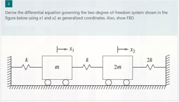 2
Derive the differential equation governing the two-degree-of-freedom system shown in the
figure below using x1 and x2 as generalized coordinates. Also, show FBD.
O
14
m
2m
2k