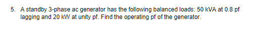 5. A standby 3-phase ac generator has the following balanced loads: 50 kVA at 0.8 pf
lagging and 20 kW at unity pf. Find the operating pf of the generator.
