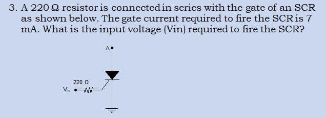3. A 220 Q resistor is connected in series with the gate of an SCR
as shown below. The gate current required to fire the SCR is 7
mA. What is the input voltage (Vin) required to fire the SCR?
220 Q
Va W

