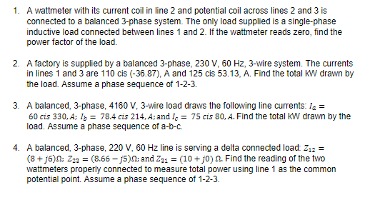 1. A wattmeter with its current coil in line 2 and potential coil across lines 2 and 3 is
connected to a balanced 3-phase system. The only load supplied is a single-phase
inductive load connected between lines 1 and 2. If the wattmeter reads zero, find the
power factor of the load.
2. A factory is supplied by a balanced 3-phase, 230 V, 60 Hz, 3-wire system. The currents
in lines i and 3 are 110 cis (-36.87), A and 125 cis 53.13, A. Find the total KW drawn by
the load. Assume a phase sequence of 1-2-3.
3. A balanced, 3-phase, 4160 V, 3-wire load draws the following line currents: Ia =
60 cis 330, A; Iz = 78.4 cis 214, A; and I, = 75 cis 80, A. Find the total kW drawn by the
load. Assume a phase sequence of a-b-c.
4. A balanced, 3-phase, 220 V, 60 Hz line is serving a delta connected load: Z12 =
(8 + j6)N; Z23 = (8.66 – j5)N; and Z31 = (10 + jo) n. Find the reading of the two
wattmeters properly connected to measure total power using line 1 as the common
potential point. Assume a phase sequence of 1-2-3.
