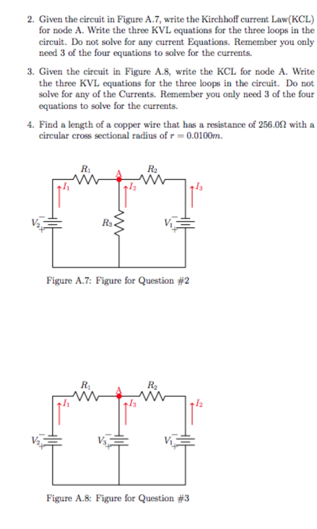 2. Given the circuit in Figure A.7, write the Kirchhoff current Law(KCL)
for node A. Write the three KVL equations for the three loops in the
circuit. Do not solve for any current Equations. Remember you only
need 3 of the four equations to solve for the currents.
3. Given the circuit in Figure A.8, write the KCL for node A. Write
the three KVL equations for the three loops in the circuit. Do not
solve for any of the Currents. Remember you only need 3 of the four
equations to solve for the currents.
4. Find a length of a copper wire that has a resistance of 256.0N with a
circular cross sectional radius of r = 0.0100m.
R1
R2
Rs
Figure A.7: Figure for Question #2
R1
R2
V3
Figure A.8: Figure for Question #3
